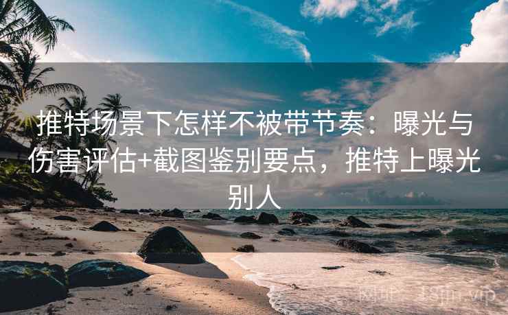 推特场景下怎样不被带节奏：曝光与伤害评估+截图鉴别要点，推特上曝光别人