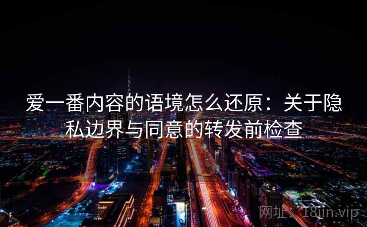 爱一番内容的语境怎么还原:关于隐私边界与同意的转发前检查 爱一番内容的语境怎么还原:关于隐私边界与同意的转发前检查