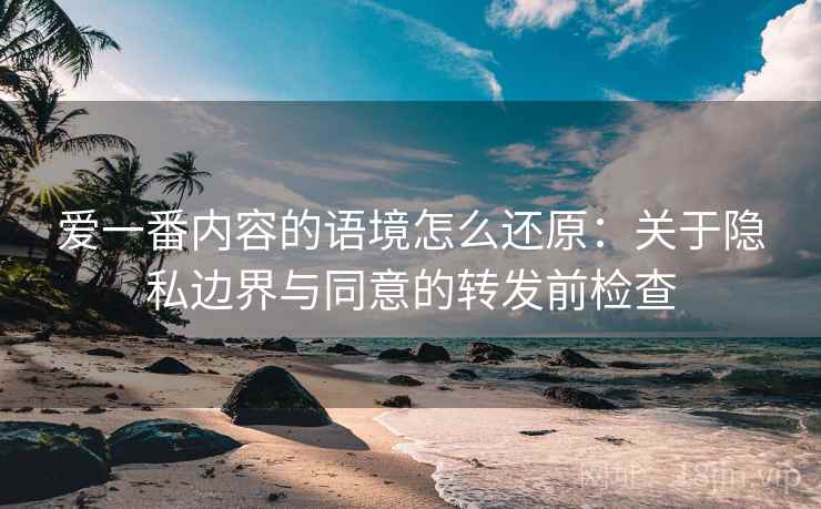 爱一番内容的语境怎么还原：关于隐私边界与同意的转发前检查